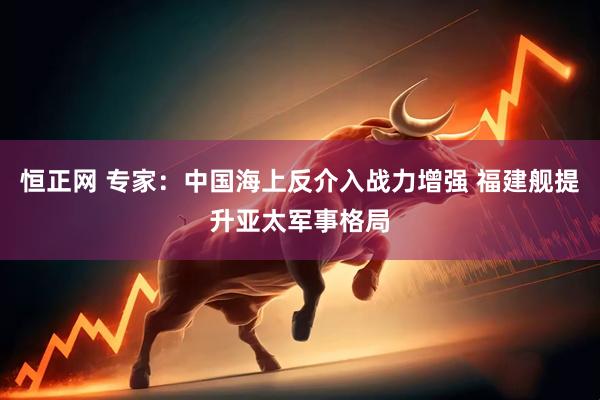 恒正网 专家：中国海上反介入战力增强 福建舰提升亚太军事格局