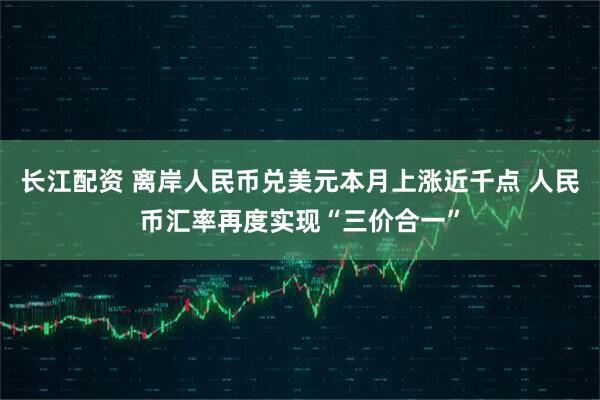 长江配资 离岸人民币兑美元本月上涨近千点 人民币汇率再度实现“三价合一”