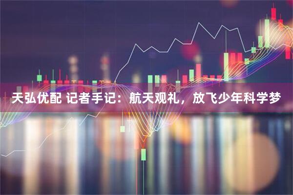 天弘优配 记者手记：航天观礼，放飞少年科学梦