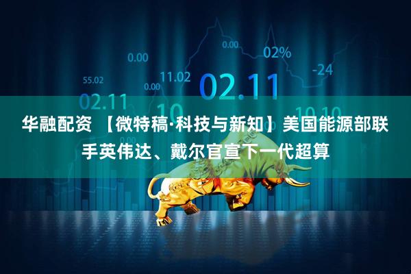 华融配资 【微特稿·科技与新知】美国能源部联手英伟达、戴尔官宣下一代超算