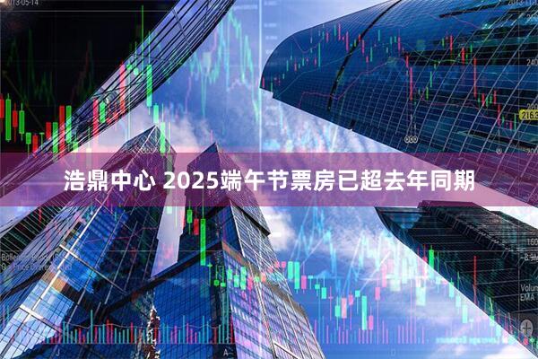 浩鼎中心 2025端午节票房已超去年同期