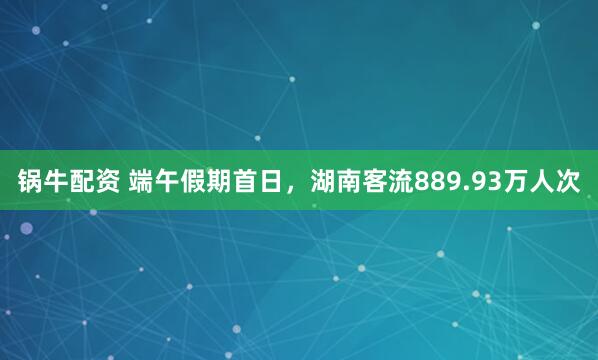 锅牛配资 端午假期首日，湖南客流889.93万人次