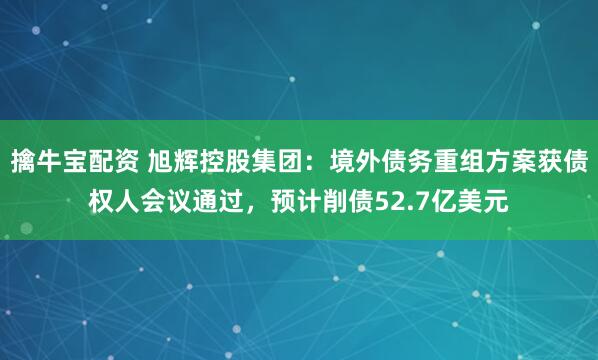 擒牛宝配资 旭辉控股集团：境外债务重组方案获债权人会议通过，预计削债52.7亿美元