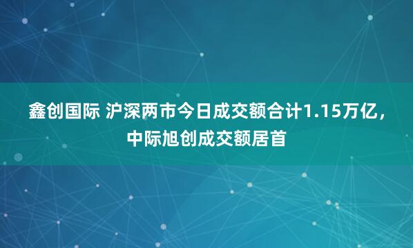 鑫创国际 沪深两市今日成交额合计1.15万亿，中际旭创成交额居首