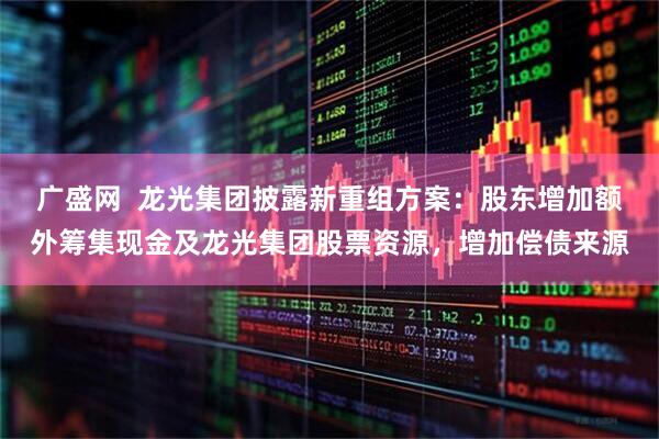 广盛网  龙光集团披露新重组方案：股东增加额外筹集现金及龙光集团股票资源，增加偿债来源