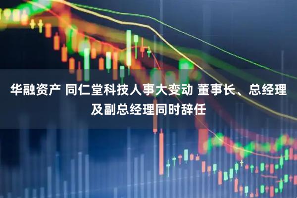 华融资产 同仁堂科技人事大变动 董事长、总经理及副总经理同时辞任