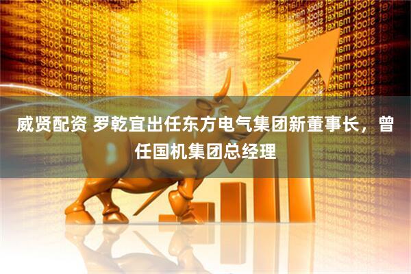 威贤配资 罗乾宜出任东方电气集团新董事长，曾任国机集团总经理
