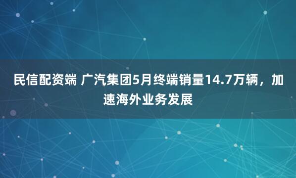 民信配资端 广汽集团5月终端销量14.7万辆，加速海外业务发展
