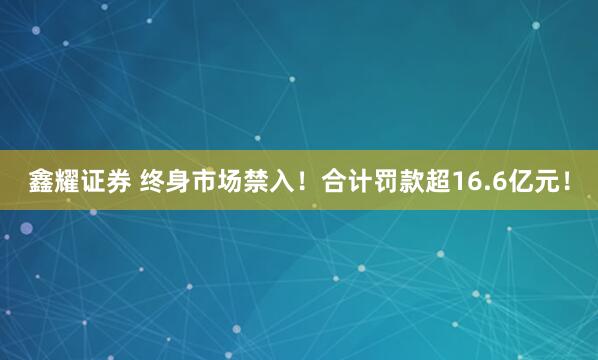 鑫耀证券 终身市场禁入！合计罚款超16.6亿元！