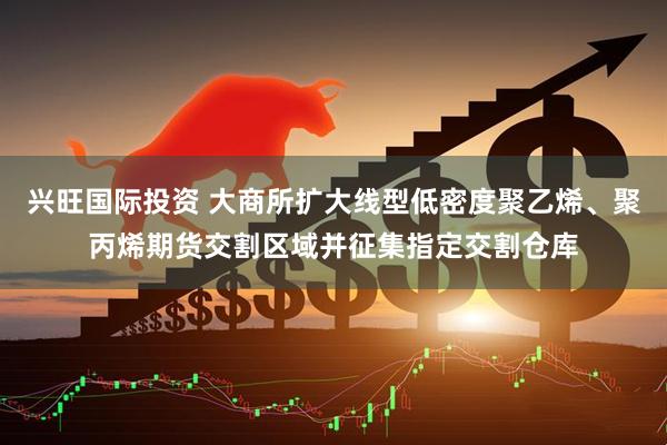 兴旺国际投资 大商所扩大线型低密度聚乙烯、聚丙烯期货交割区域并征集指定交割仓库