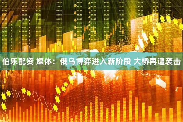 伯乐配资 媒体：俄乌博弈进入新阶段 大桥再遭袭击