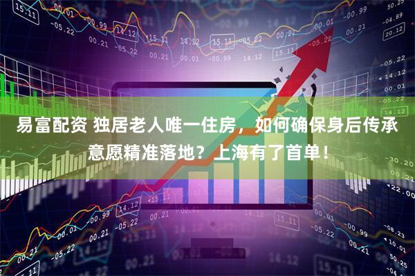易富配资 独居老人唯一住房，如何确保身后传承意愿精准落地？上海有了首单！