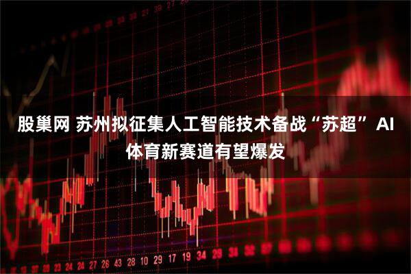股巢网 苏州拟征集人工智能技术备战“苏超” AI体育新赛道有望爆发