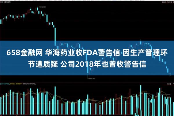 658金融网 华海药业收FDA警告信 因生产管理环节遭质疑 公司2018年也曾收警告信