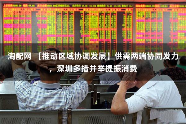 淘配网 【推动区域协调发展】供需两端协同发力，深圳多措并举提振消费