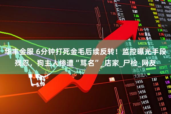 华丰金服 6分钟打死金毛后续反转！监控曝光手段残忍，狗主人惨遭“骂名”_店家_尸检_网友