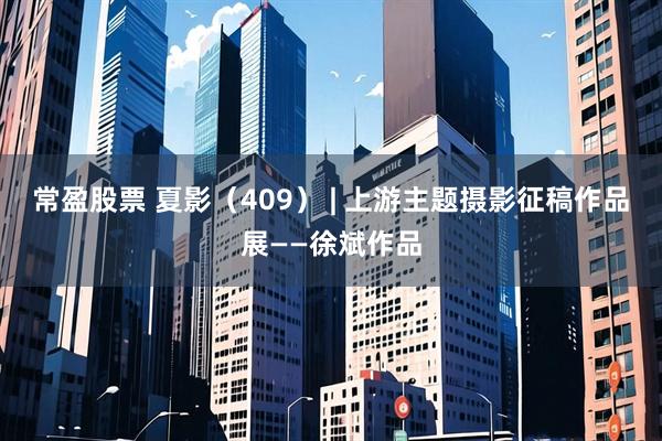 常盈股票 夏影（409） | 上游主题摄影征稿作品展——徐斌作品