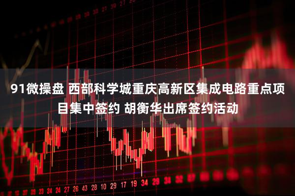 91微操盘 西部科学城重庆高新区集成电路重点项目集中签约 胡衡华出席签约活动