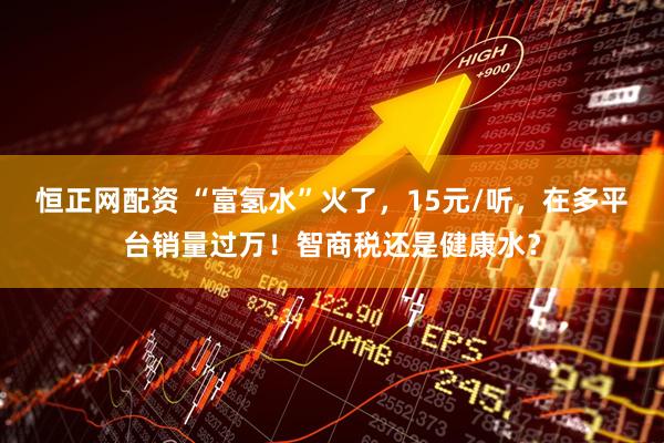 恒正网配资 “富氢水”火了，15元/听，在多平台销量过万！智商税还是健康水？