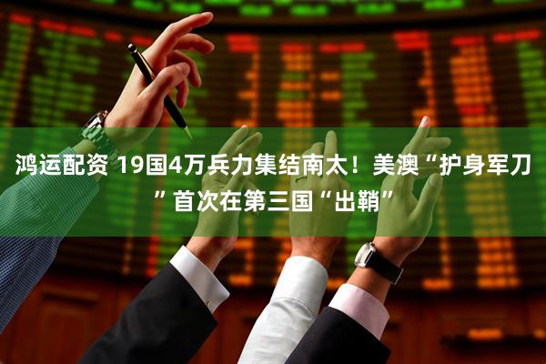 鸿运配资 19国4万兵力集结南太！美澳“护身军刀”首次在第三国“出鞘”