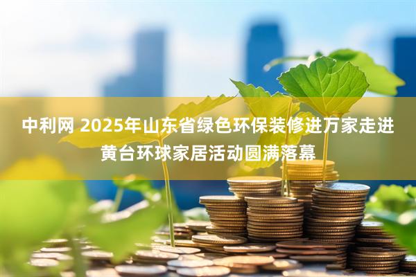 中利网 2025年山东省绿色环保装修进万家走进黄台环球家居活动圆满落幕