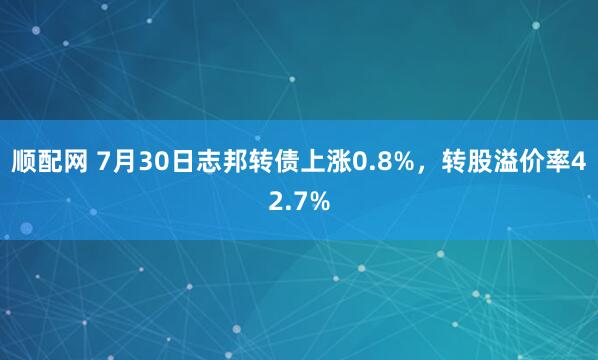 顺配网 7月30日志邦转债上涨0.8%，转股溢价率42.7%