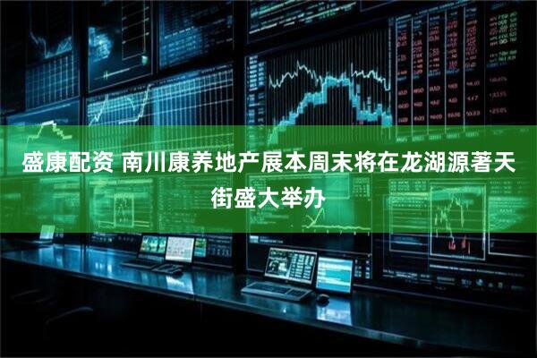 盛康配资 南川康养地产展本周末将在龙湖源著天街盛大举办