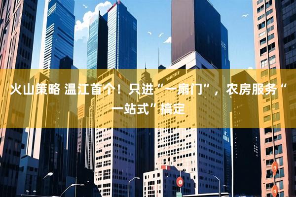 火山策略 温江首个！只进“一扇门”，农房服务“一站式”搞定