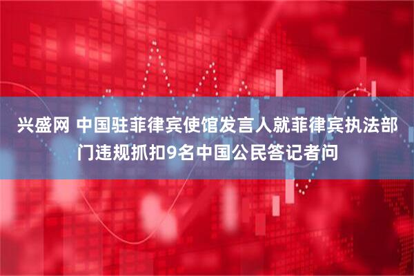 兴盛网 中国驻菲律宾使馆发言人就菲律宾执法部门违规抓扣9名中国公民答记者问