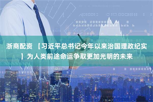 浙商配资 【习近平总书记今年以来治国理政纪实】为人类前途命运争取更加光明的未来