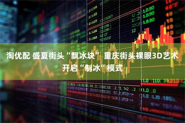 淘优配 盛夏街头“飘冰块” 重庆街头裸眼3D艺术开启“制冰”模式