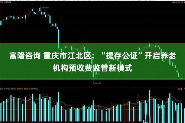 富隆咨询 重庆市江北区：“提存公证”开启养老机构预收费监管新模式