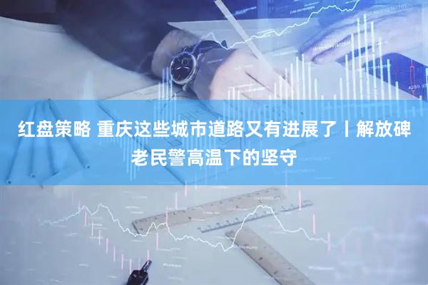红盘策略 重庆这些城市道路又有进展了丨解放碑老民警高温下的坚守