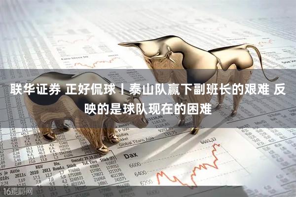 联华证券 正好侃球丨泰山队赢下副班长的艰难 反映的是球队现在的困难