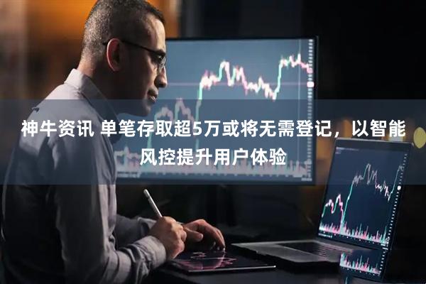 神牛资讯 单笔存取超5万或将无需登记，以智能风控提升用户体验