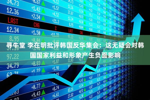 寻牛堂 李在明批评韩国反华集会：这无疑会对韩国国家利益和形象产生负面影响