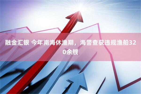 融金汇银 今年南海休渔期，海警查获违规渔船320余艘