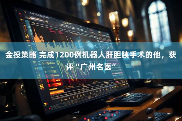 金投策略 完成1200例机器人肝胆胰手术的他，获评“广州名医”