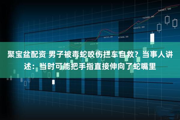 聚宝盆配资 男子被毒蛇咬伤拦车自救？当事人讲述：当时可能把手指直接伸向了蛇嘴里