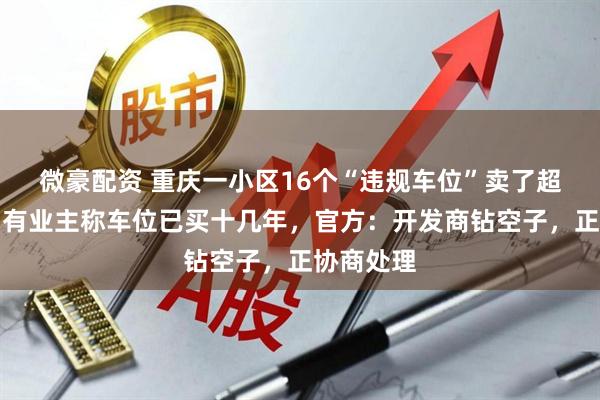 微豪配资 重庆一小区16个“违规车位”卖了超百万元，有业主称车位已买十几年，官方：开发商钻空子，正协商处理