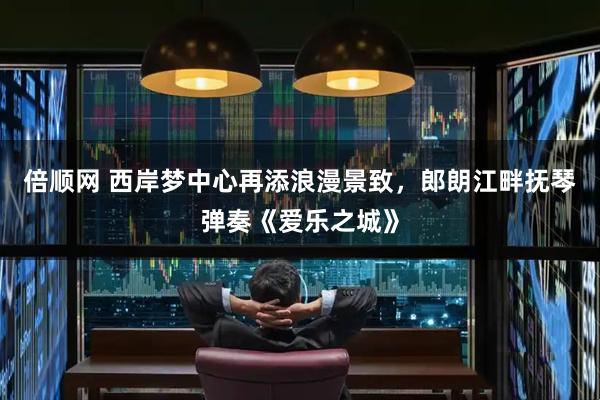 倍顺网 西岸梦中心再添浪漫景致,郎朗江畔抚琴弹奏《爱乐之城》