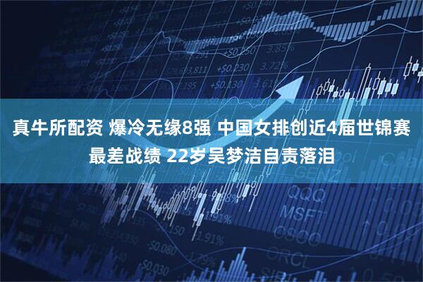 真牛所配资 爆冷无缘8强 中国女排创近4届世锦赛最差战绩 22岁吴梦洁自责落泪