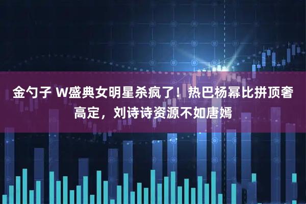 金勺子 W盛典女明星杀疯了!热巴杨幂比拼顶奢高定,刘诗诗资源不如唐嫣