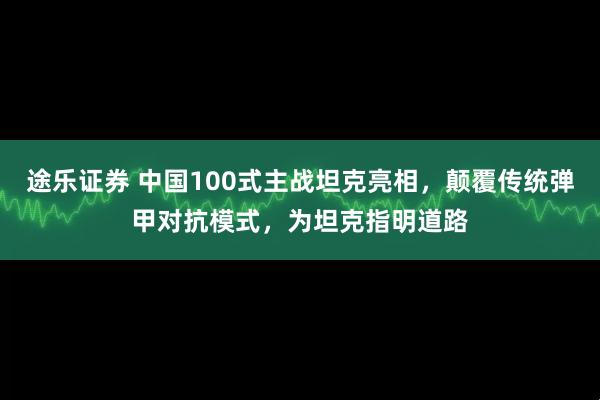 途乐证券 中国100式主战坦克亮相，颠覆传统弹甲对抗模式，为坦克指明道路