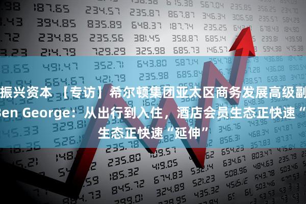 振兴资本 【专访】希尔顿集团亚太区商务发展高级副总裁Ben George：从出行到入住，酒店会员生态正快速“延伸”