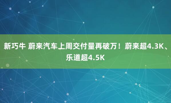 新巧牛 蔚来汽车上周交付量再破万！蔚来超4.3K、乐道超4.5K