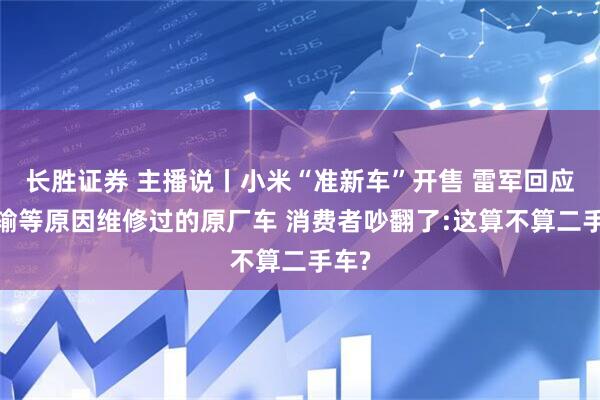长胜证券 主播说丨小米“准新车”开售 雷军回应:运输等原因维修过的原厂车 消费者吵翻了:这算不算二手车?