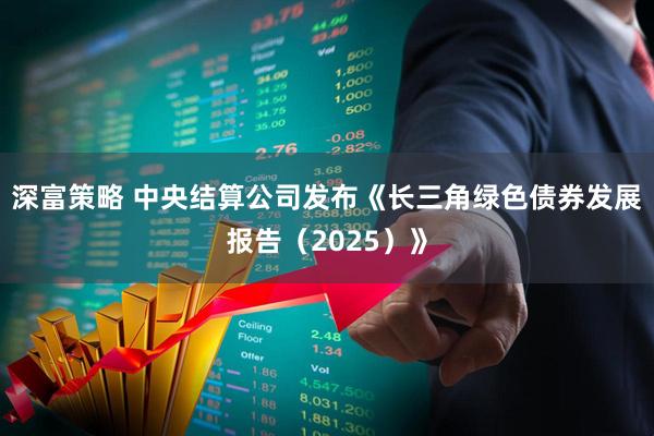 深富策略 中央结算公司发布《长三角绿色债券发展报告（2025）》