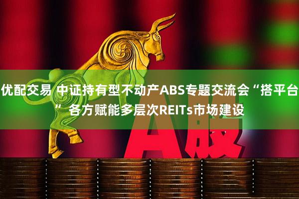 优配交易 中证持有型不动产ABS专题交流会“搭平台” 各方赋能多层次REITs市场建设