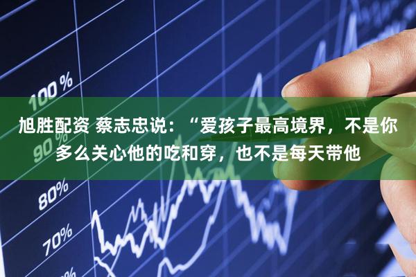 旭胜配资 蔡志忠说：“爱孩子最高境界，不是你多么关心他的吃和穿，也不是每天带他